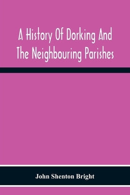 A History Of Dorking And The Neighbouring Parishes, With Chapters On The Literary Associations, Flora, Fauna, Geology, Etc., Of The District by Shenton Bright, John
