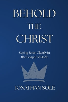 Behold the Christ: Seeing Jesus Clearly in the Gospel of Mark by Sole, Jonathan E.