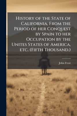 History of the State of California, From the Period of her Conquest by Spain to her Occupation by the Unites States of America, etc. (Fifth Thousand.) by Frost, John