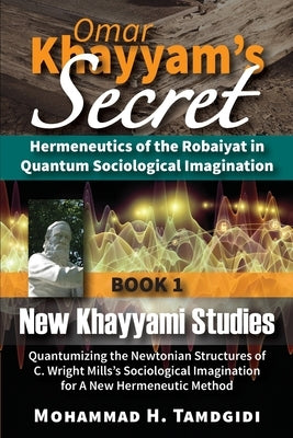 Omar Khayyam's Secret: Hermeneutics of the Robaiyat in Quantum Sociological Imagination: Book 1: New Khayyami Studies: Quantumizing the Newto by Tamdgidi, Mohammad H.
