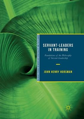 Servant-Leaders in Training: Foundations of the Philosophy of Servant-Leadership by Horsman, John Henry
