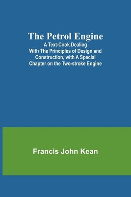The Petrol Engine;A Text-book dealing with the Principles of Design and Construction, with a Special Chapter on the Two-stroke Engine by Kean, Francis John