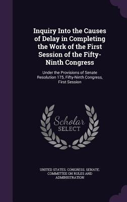 Inquiry Into the Causes of Delay in Completing the Work of the First Session of the Fifty-Ninth Congress: Under the Provisions of Senate Resolution 17 by United States Congress Senate Committ
