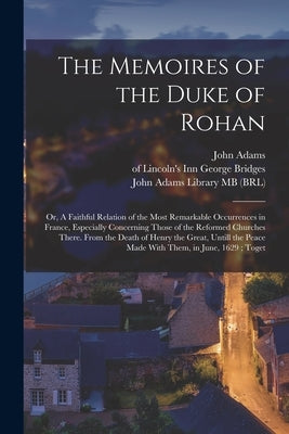 The Memoires of the Duke of Rohan: Or, A Faithful Relation of the Most Remarkable Occurrences in France, Especially Concerning Those of the Reformed C by Rohan, Henri