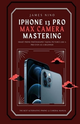 iPhone 13 Pro Max Camera Mastering: Smart Phone Photography Taking Pictures like a Pro Even as a Beginner by Nino, James