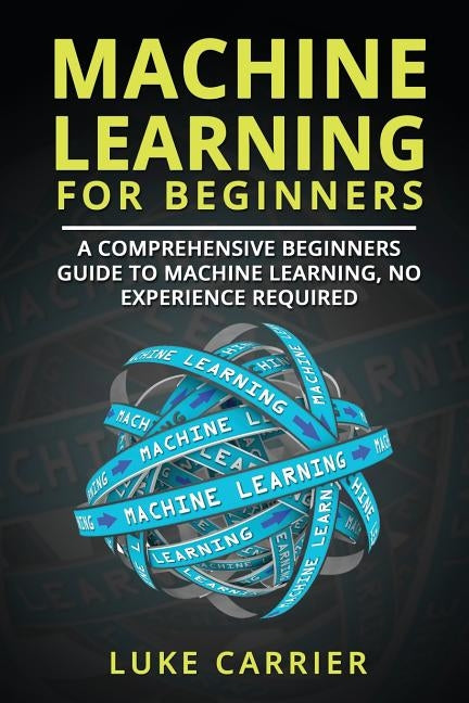Machine Learning For Beginners: A Comprehensive Beginners Guide To Machine Learning, No Experience Required by Carrier, Luke