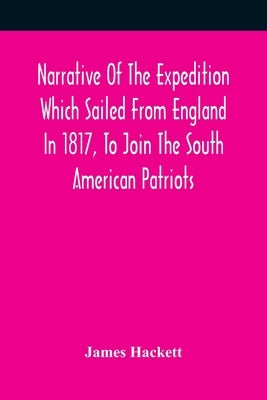 Narrative Of The Expedition Which Sailed From England In 1817, To Join The South American Patriots; Comprising Every Particular Connected With Its For by Hackett, James