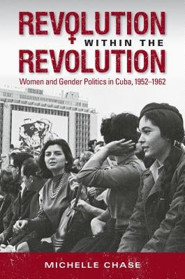 Revolution Within the Revolution: Women and Gender Politics in Cuba, 1952-1962 by Chase, Michelle