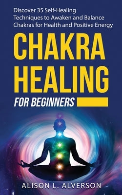 Chakra Healing for Beginners: Discover 35 Self-Healing Techniques to awaken and Balance Chakras for Health and Positive Energy: Spiritual Enlightenm by Alverson, Alison L.