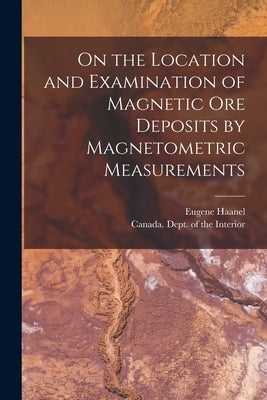 On the Location and Examination of Magnetic Ore Deposits by Magnetometric Measurements [microform] by Haanel, Eugene 1841-1927