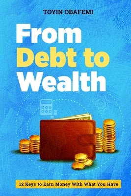From Debt to Wealth: 12 Keys To Earn Money With What You Have by Obafemi, Toyin