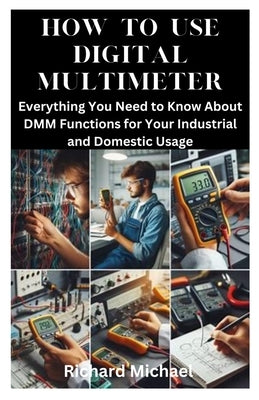 How to Use Digital Multimeter: Everything You Need to Know About DMM Functions for Your Industrial and Domestic Usage by Michael, Richard