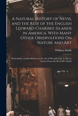 A Natural History of Nevis, and the Rest of the English Leeward Charibee Islands in America. With Many Other Observations On Nature and Art; Particula by Smith, William