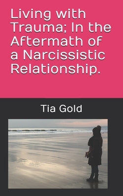 Living with Trauma; In the Aftermath of a Narcissistic Relationship. by Gold, Tia