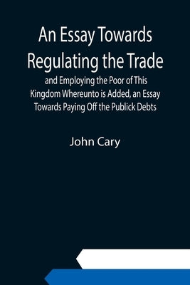 An Essay Towards Regulating the Trade, and Employing the Poor of This Kingdom Whereunto is Added, an Essay Towards Paying Off the Publick Debts by Cary, John