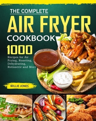The Complete Air Fryer Cookbook: 1000 Recipes for Air Frying, Roasting, Dehydrating, Rotisserie and More by Jones, Willie