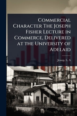Commercial Character The Joseph Fisher Lecture in Commerce, Delivered at the University of Adelaid by A, Jessop L.