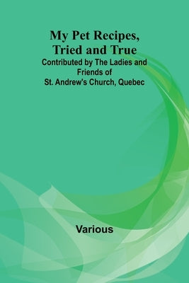 My Pet Recipes, Tried and True; Contributed by the Ladies and Friends of St. Andrew's Church, Quebec by Various