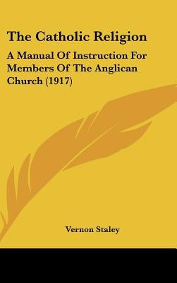 The Catholic Religion: A Manual Of Instruction For Members Of The Anglican Church (1917) by Staley, Vernon