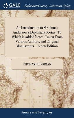 An Introduction to Mr. James Anderson's Diplomata Scotiæ. To Which is Added Notes, Taken From Various Authors, and Original Manuscripts... A new Editi by Ruddiman, Thomas
