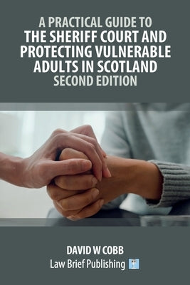 A Practical Guide to the Sheriff Court and Protecting Vulnerable Adults in Scotland - Second Edition by Cobb, David W.