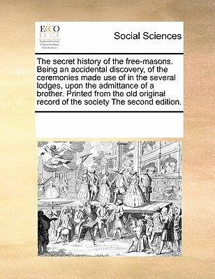 The Secret History of the Free-Masons. Being an Accidental Discovery, of the Ceremonies Made Use of in the Several Lodges, Upon the Admittance of a Br by Multiple Contributors