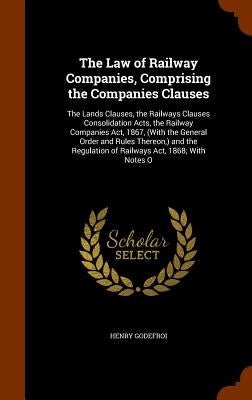 The Law of Railway Companies, Comprising the Companies Clauses: The Lands Clauses, the Railways Clauses Consolidation Acts, the Railway Companies Act, by Godefroi, Henry
