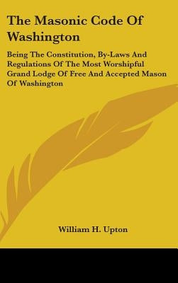 The Masonic Code Of Washington: Being The Constitution, By-Laws And Regulations Of The Most Worshipful Grand Lodge Of Free And Accepted Mason Of Washi by Upton, William H.