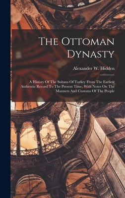 The Ottoman Dynasty: A History Of The Sultans Of Turkey From The Earliest Authentic Record To The Present Time, With Notes On The Manners A by Hidden, Alexander W.