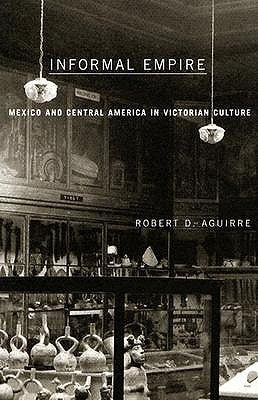 Informal Empire: Mexico and Central America in Victorian Culture by Aguirre, Robert D.