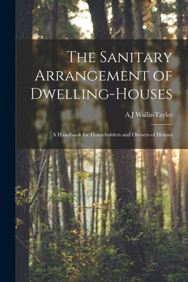 The Sanitary Arrangement of Dwelling-houses: a Handbook for Householders and Owners of Houses by Wallis-Tayler, A. J.