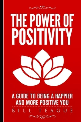 The Power of Positivity: A Guide to Being a Happier and More Positive You by Teague, Bill