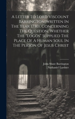 A Letter To Lord Viscount Barrington(written In The Year 1730), Concerning The Question, Whether The "logos" Supplied The Place Of A Human Soul In The by Lardner, Nathaniel