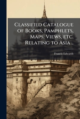 Classified Catalogue of Books, Pamphlets, Maps, Views, etc. Relating to Asia .. by Edwards, Francis