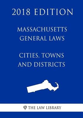 Massachusetts General Laws - Cities, Towns and Districts (2018 Edition) by The Law Library