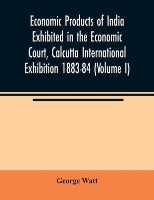 Economic Products of India Exhibited in the Economic Court, Calcutta International Exhibition 1883-84 (Volume I) by Watt, George