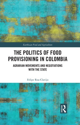 The Politics of Food Provisioning in Colombia: Agrarian Movements and Negotiations with the State by Roa-Clavijo, Felipe