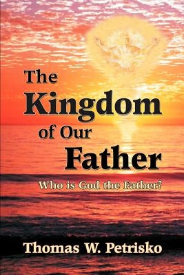 The Kingdom of Our Father: Who Is God the Father? by Petrisko, Thomas W.