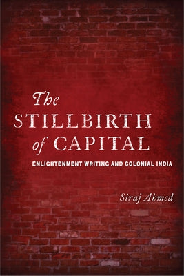 The Stillbirth of Capital: Enlightenment Writing and Colonial India by Ahmed, Siraj