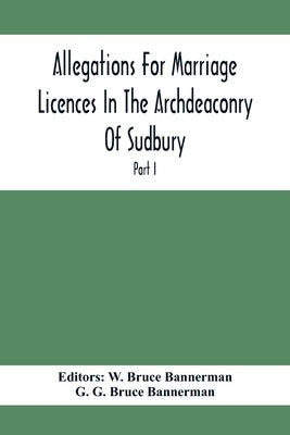 Allegations For Marriage Licences In The Archdeaconry Of Sudbury, In The County Of Suffolk During The Year 1684 To 1754 (Part I) by Bruce Bannerman, W.