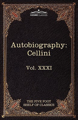 The Autobiography of Benvenuto Cellini: The Five Foot Shelf of Classics, Vol. XXXI (in 51 Volumes) by Cellini, Benvenuto