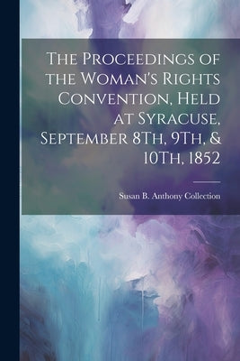 The Proceedings of the Woman's Rights Convention, Held at Syracuse, September 8Th, 9Th, & 10Th, 1852 by Collection, Susan B. Anthony