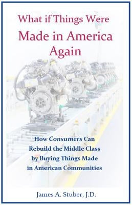What If Things Were Made in America Again: How Consumers Can Rebuild the Middle Class by Buying Things Made in American Communities by Stuber, James A.