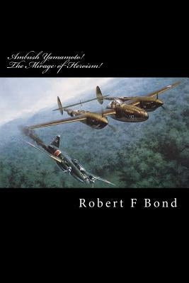 Ambush Yamamoto! The Mirage of Heroism!: Destroy Admiral Yamamoto! by Bond, Robert F.