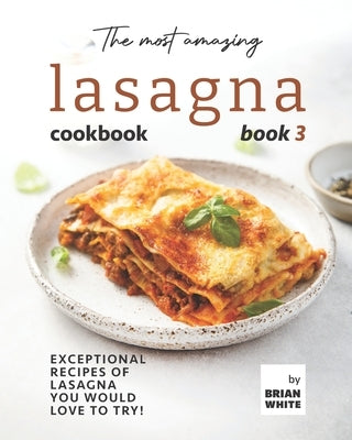 The Most Amazing Lasagna Cookbook - Book 3: Exceptional Recipes of Lasagna You Would Love to Try! by White, Brian