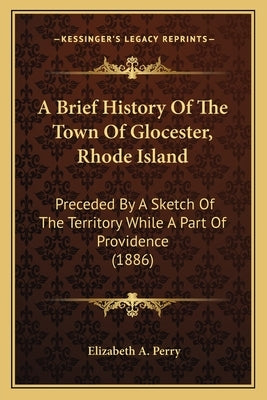 A Brief History Of The Town Of Glocester, Rhode Island: Preceded By A Sketch Of The Territory While A Part Of Providence (1886) by Perry, Elizabeth A.