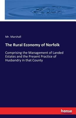 The Rural Economy of Norfolk: Comprising the Management of Landed Estates and the Present Practice of Husbandry in that County by Marshall