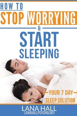 How To Stop Worrying and Start Sleeping: Your 7 Day Sleep Solution by Hall, Lana