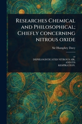 Researches Chemical and Philosophical; Chiefly Concerning Nitrous Oxide by Davy, Humphry