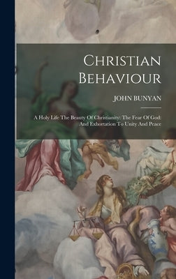 Christian Behaviour: A Holy Life The Beauty Of Christianity: The Fear Of God: And Exhortation To Unity And Peace by Bunyan, John